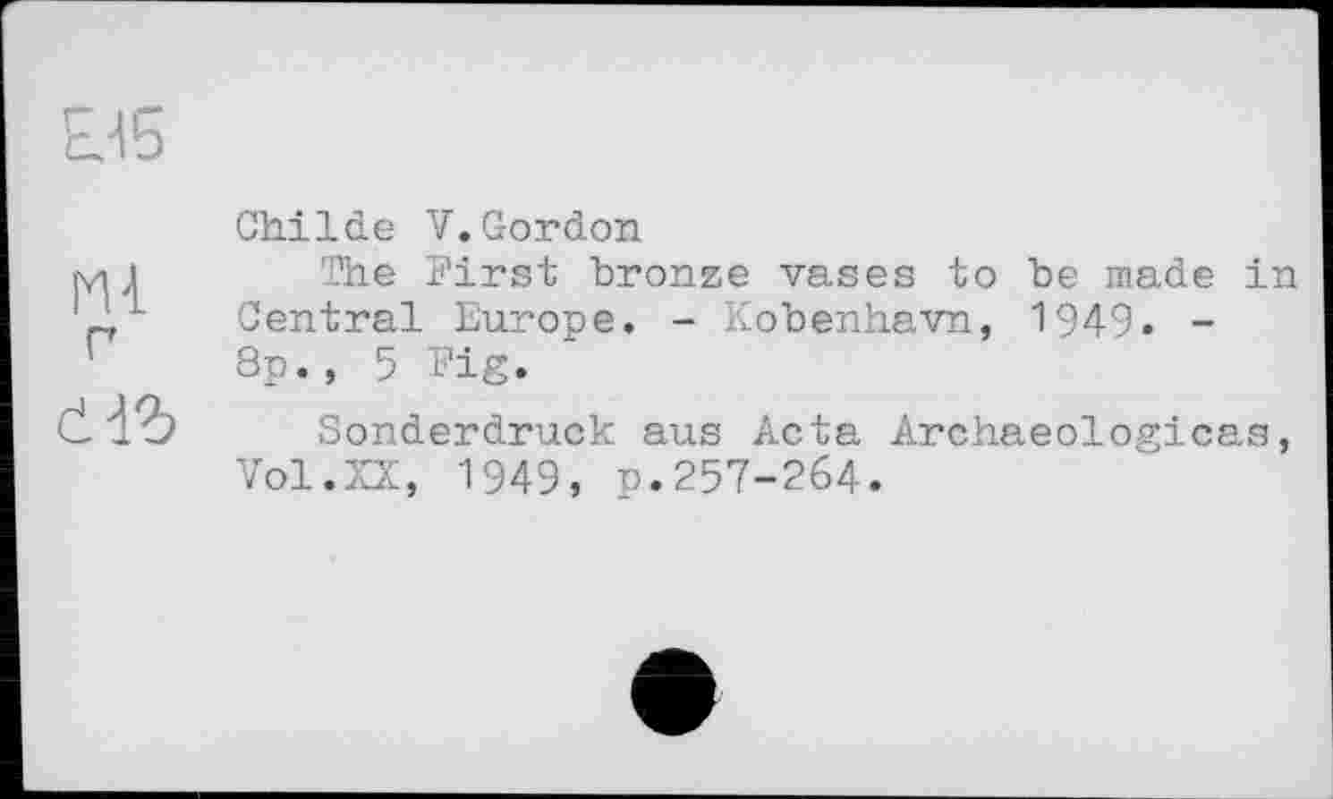 ﻿□5
Ml г аъ
Childe V.Gordon
The First bronze vases to be made in Central Europe. - Kobenhavn, 1949. -8p., 5 Fig.
Sonderdruck aus Acta Archaeologicas, Vol.XX, 1949, p.257-264.